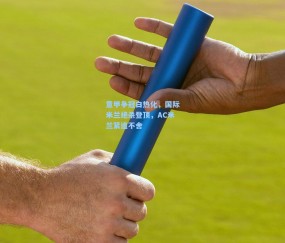 mk平台-意甲争冠白热化，国际米兰绝杀登顶，AC米兰紧追不舍