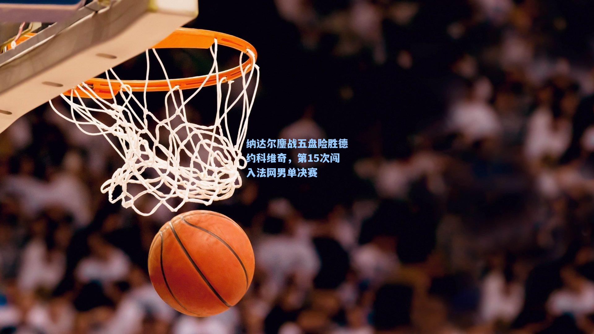 纳达尔鏖战五盘险胜德约科维奇，第15次闯入法网男单决赛