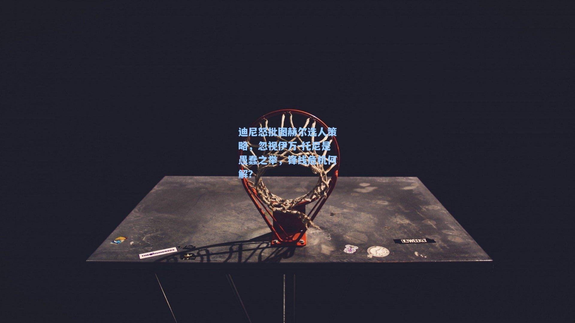 迪尼怒批图赫尔选人策略,忽视伊万-托尼是愚蠢之举,锋线危机何解?