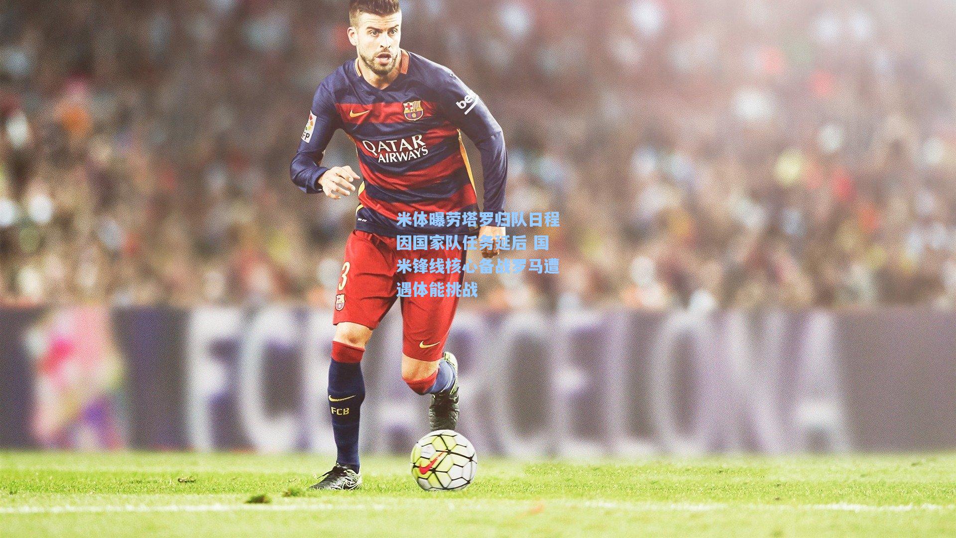 米体曝劳塔罗归队日程因国家队任务延后 国米锋线核心备战罗马遭遇体能挑战